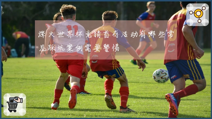 烽火世界杯竞猜首存活动有哪些常见踩坑案例需要警惕