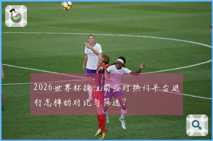 2026世界杯投注前应对热门平台进行怎样的对比与筛选？